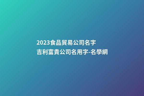 2023食品貿易公司名字 吉利富貴公司名用字-名學網-第1張-公司起名-玄機派